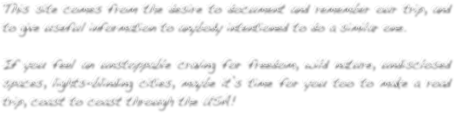 This site comes from the desire to document and remember our trip, and to give useful information to anybody intentioned to do a similar one.

If you feel an unstoppable craving for freedom, wild nature, undisclosed spaces, lights-blinding cities, maybe it’s time for you too to make a road trip, coast to coast through the USA!